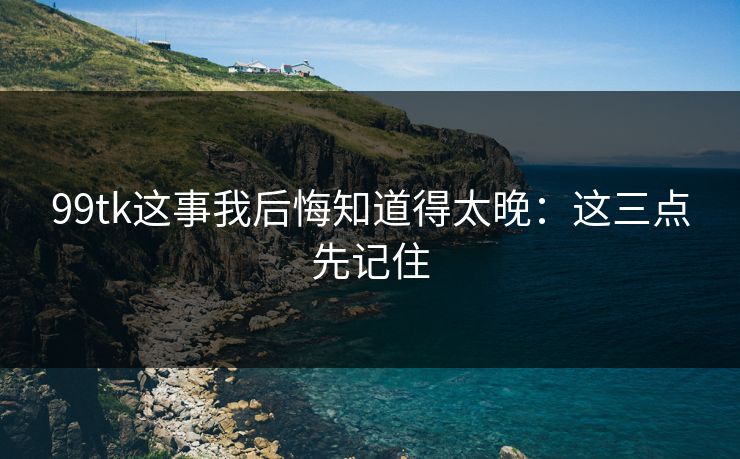 99tk这事我后悔知道得太晚：这三点先记住