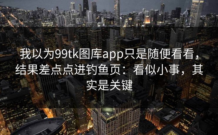 我以为99tk图库app只是随便看看，结果差点点进钓鱼页：看似小事，其实是关键