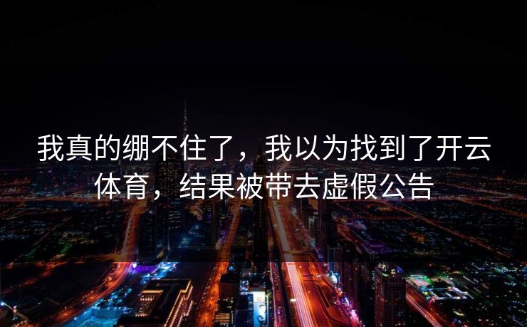 我真的绷不住了，我以为找到了开云体育，结果被带去虚假公告
