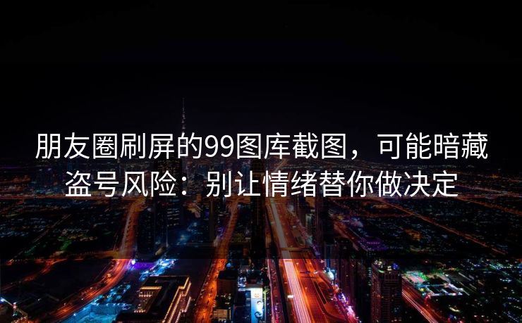 朋友圈刷屏的99图库截图,可能暗藏盗号风险:别让情绪替你做决定